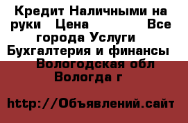 Кредит Наличными на руки › Цена ­ 50 000 - Все города Услуги » Бухгалтерия и финансы   . Вологодская обл.,Вологда г.